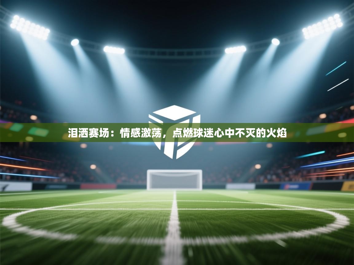 泪洒赛场:情感激荡,点燃球迷心中不灭的火焰 第2张